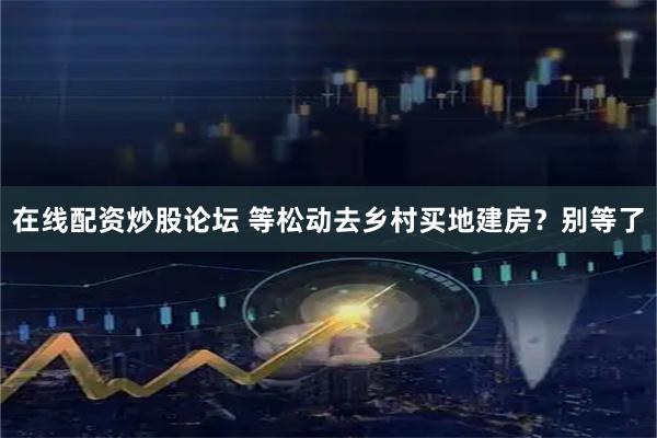 在线配资炒股论坛 等松动去乡村买地建房？别等了