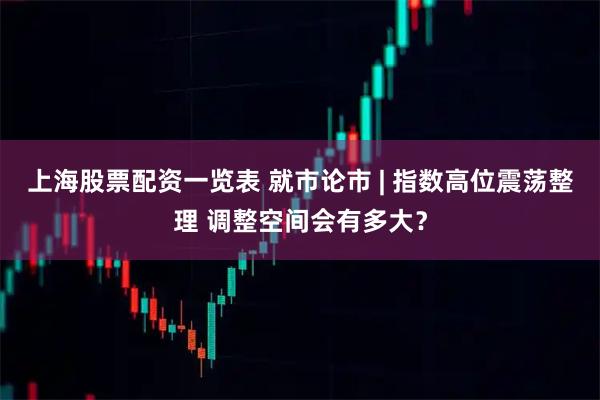 上海股票配资一览表 就市论市 | 指数高位震荡整理 调整空间会有多大？