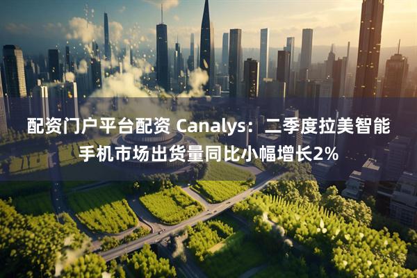 配资门户平台配资 Canalys：二季度拉美智能手机市场出货量同比小幅增长2%