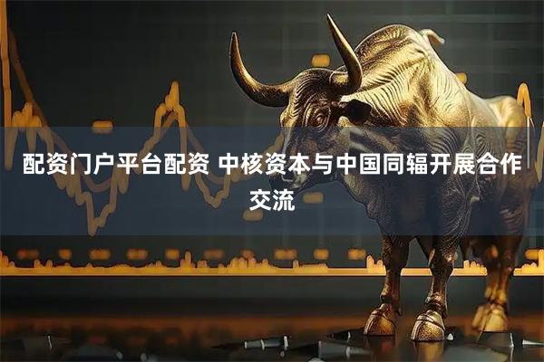 配资门户平台配资 中核资本与中国同辐开展合作交流