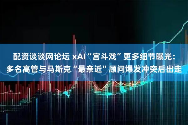 配资谈谈网论坛 xAI“宫斗戏”更多细节曝光：多名高管与马斯克“最亲近”顾问爆发冲突后出走