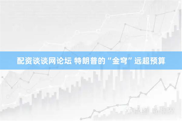 配资谈谈网论坛 特朗普的“金穹”远超预算