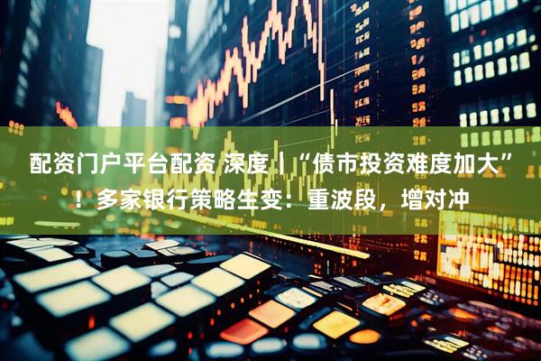配资门户平台配资 深度｜“债市投资难度加大”！多家银行策略生变：重波段，增对冲