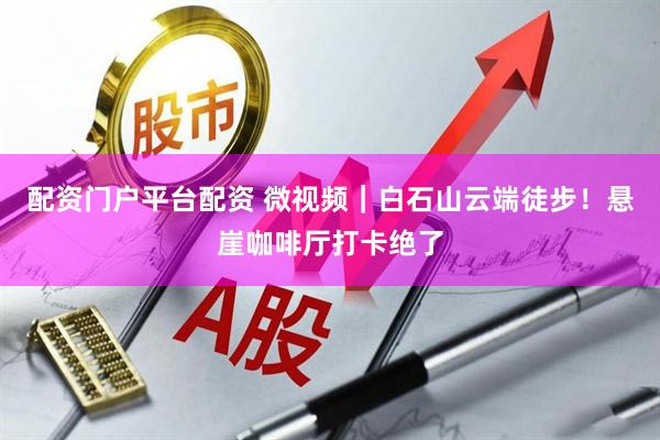 配资门户平台配资 微视频｜白石山云端徒步！悬崖咖啡厅打卡绝了